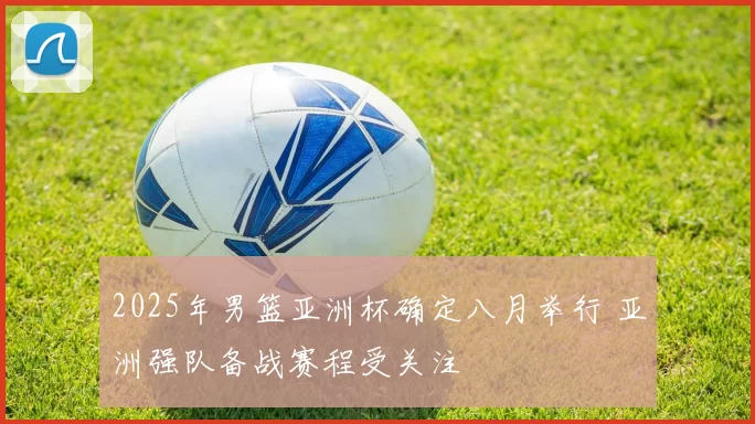 2025年男篮亚洲杯确定八月举行 亚洲强队备战赛程受关注