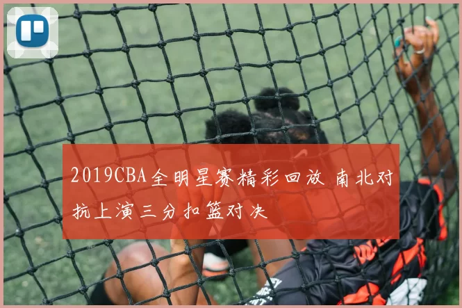 2019CBA全明星赛精彩回放 南北对抗上演三分扣篮对决