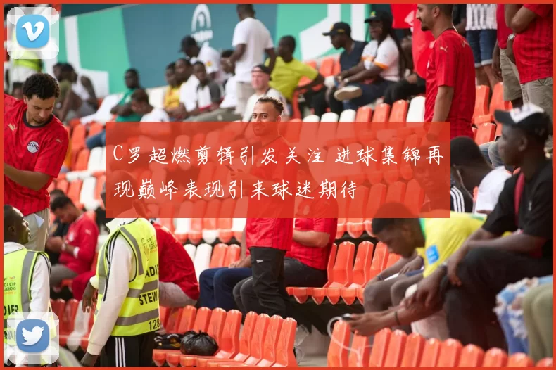 C罗超燃剪辑引发关注 进球集锦再现巅峰表现引来球迷期待