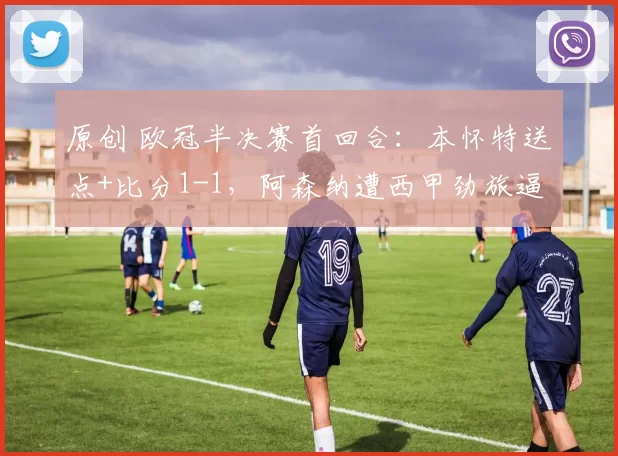 原创 欧冠半决赛首回合：本怀特送点+比分1-1，阿森纳遭西甲劲旅逼平