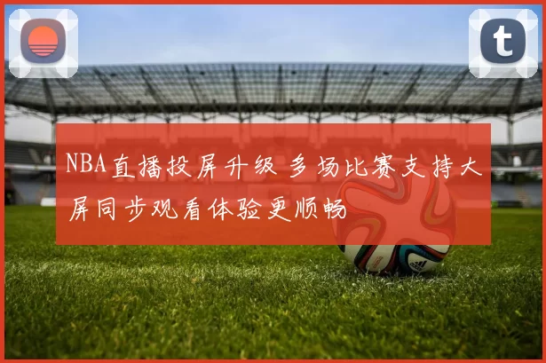 NBA直播投屏升级 多场比赛支持大屏同步观看体验更顺畅