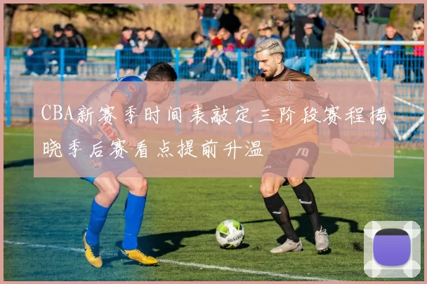 CBA新赛季时间表敲定三阶段赛程揭晓季后赛看点提前升温