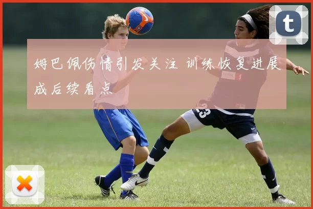 姆巴佩伤情引发关注 训练恢复进展成后续看点
