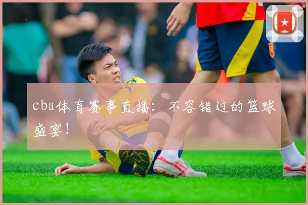 cba体育赛事直播：不容错过的篮球盛宴！