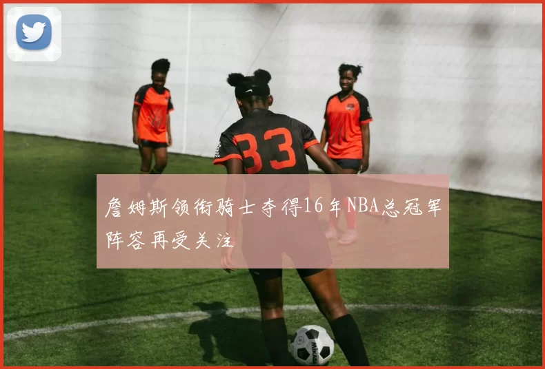 詹姆斯领衔骑士夺得16年NBA总冠军阵容再受关注