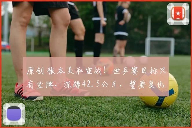 原创 张本美和宣战！世乒赛目标只有金牌，深蹲42.5公斤，誓要复仇孙颖莎