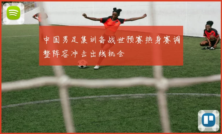 中国男足集训备战世预赛热身赛调整阵容冲击出线机会