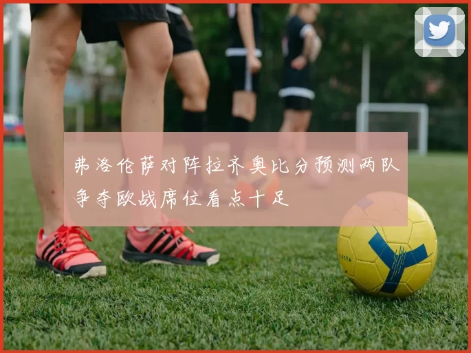 弗洛伦萨对阵拉齐奥比分预测两队争夺欧战席位看点十足