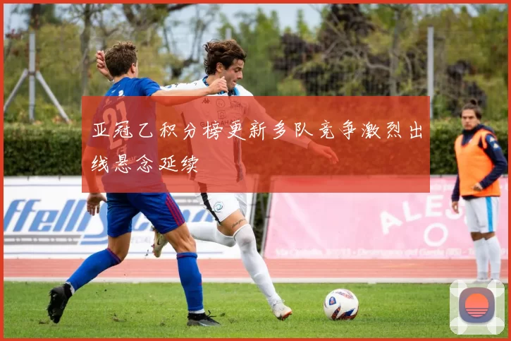 亚冠乙积分榜更新多队竞争激烈出线悬念延续