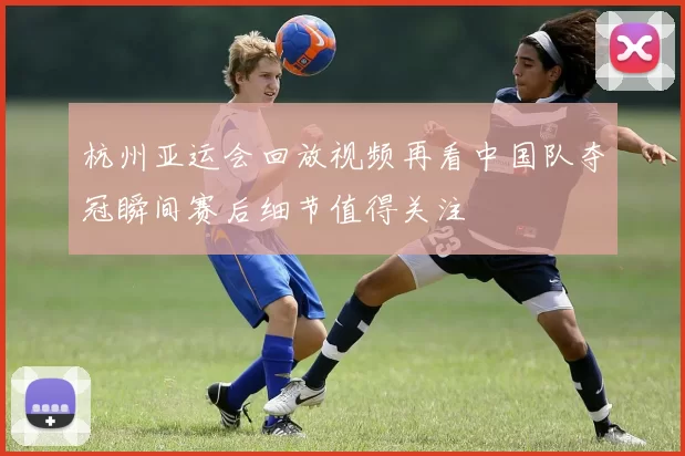 杭州亚运会回放视频再看中国队夺冠瞬间赛后细节值得关注
