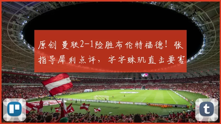原创 曼联2-1险胜布伦特福德！张指导犀利点评，字字珠玑直击要害