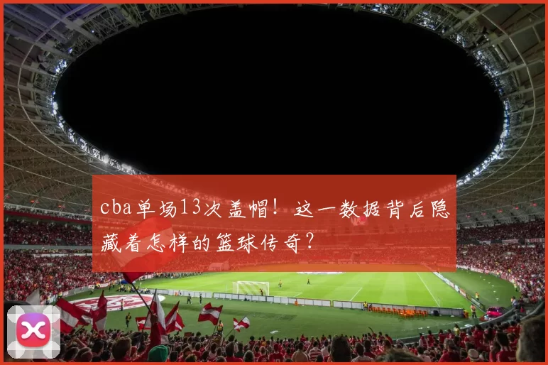 cba单场13次盖帽！这一数据背后隐藏着怎样的篮球传奇？