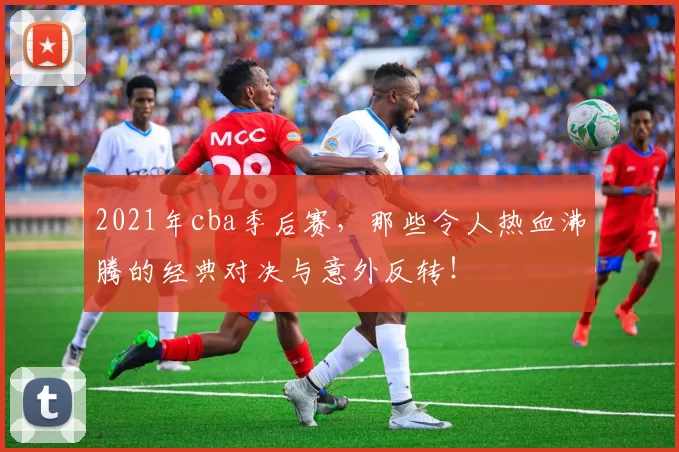 2021年cba季后赛，那些令人热血沸腾的经典对决与意外反转！