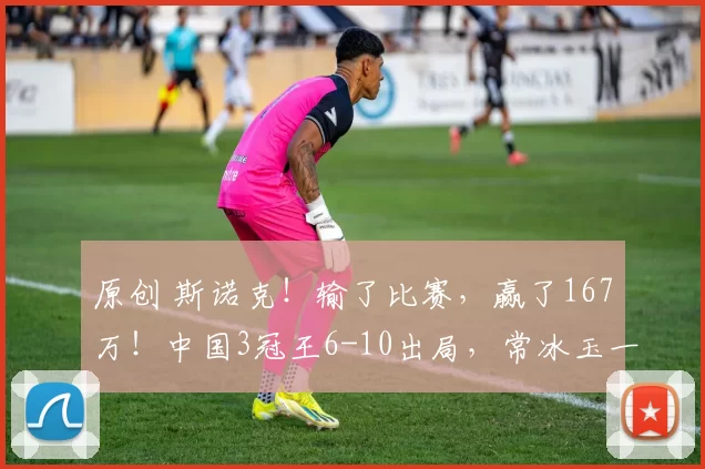 原创 斯诺克！输了比赛，赢了167万！中国3冠王6-10出局，常冰玉一杆147，打崩了谁的心态