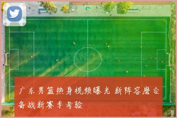 广东男篮热身视频曝光 新阵容磨合备战新赛季考验