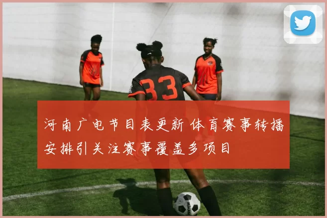 河南广电节目表更新 体育赛事转播安排引关注赛事覆盖多项目