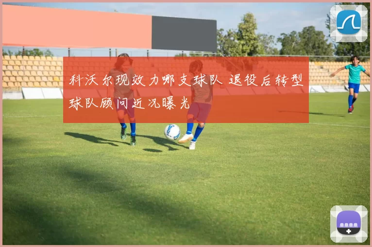 科沃尔现效力哪支球队 退役后转型球队顾问近况曝光