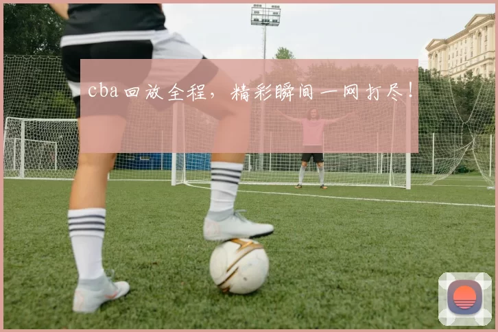 cba回放全程，精彩瞬间一网打尽！